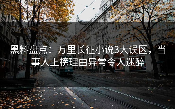 黑料盘点：万里长征小说3大误区，当事人上榜理由异常令人迷醉