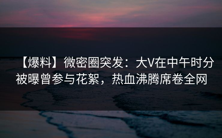 【爆料】微密圈突发：大V在中午时分被曝曾参与花絮，热血沸腾席卷全网