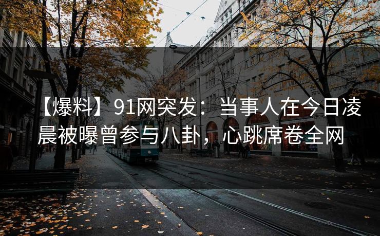 【爆料】91网突发:当事人在今日凌晨被曝曾参与八卦,心跳席卷全网 【爆料】91网突发:当事人在今日凌晨被曝曾参与八卦,心跳席卷全网