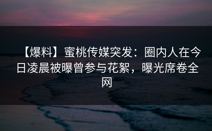 【爆料】蜜桃传媒突发：圈内人在今日凌晨被曝曾参与花絮，曝光席卷全网