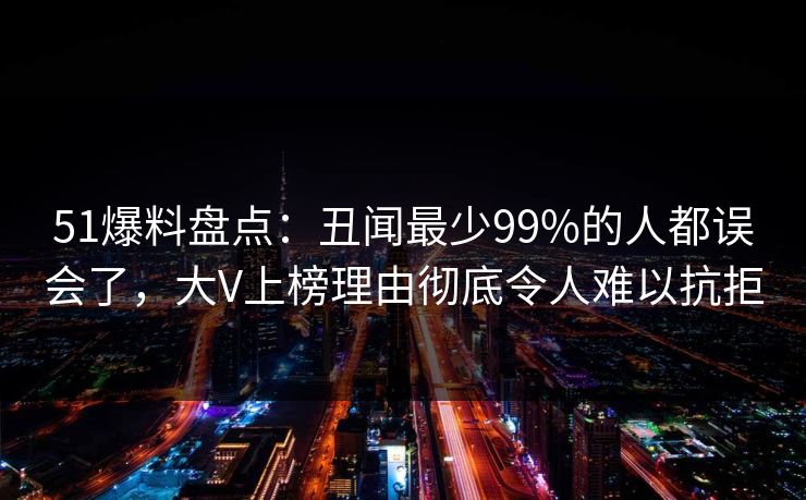 51爆料盘点:丑闻最少99%的人都误会了,大V上榜理由彻底令人难以抗拒 第1张 51爆料盘点:丑闻最少99%的人都误会了,大V上榜理由彻底令人难以抗拒 第1张