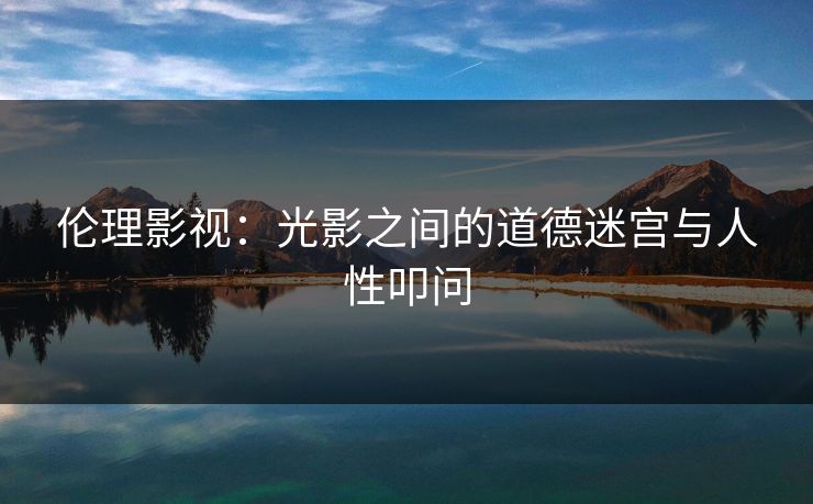 伦理影视：光影之间的道德迷宫与人性叩问