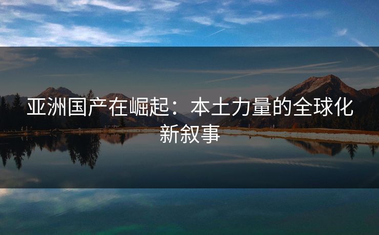 亚洲国产在崛起:本土力量的全球化新叙事 第1张 亚洲国产在崛起:本土力量的全球化新叙事 第1张