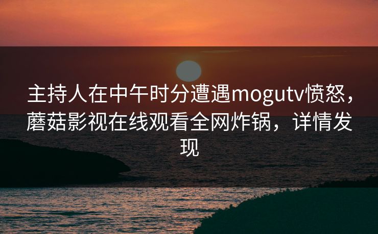 主持人在中午时分遭遇mogutv愤怒，蘑菇影视在线观看全网炸锅，详情发现