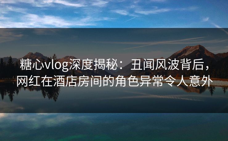 糖心vlog深度揭秘：丑闻风波背后，网红在酒店房间的角色异常令人意外