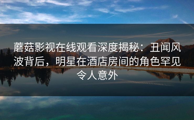 蘑菇影视在线观看深度揭秘：丑闻风波背后，明星在酒店房间的角色罕见令人意外
