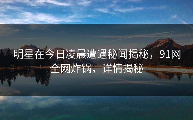 明星在今日凌晨遭遇秘闻揭秘，91网全网炸锅，详情揭秘