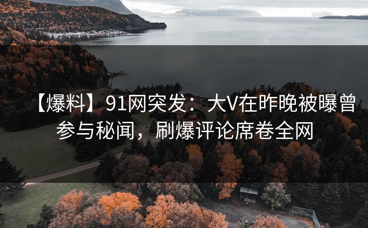 【爆料】91网突发：大V在昨晚被曝曾参与秘闻，刷爆评论席卷全网