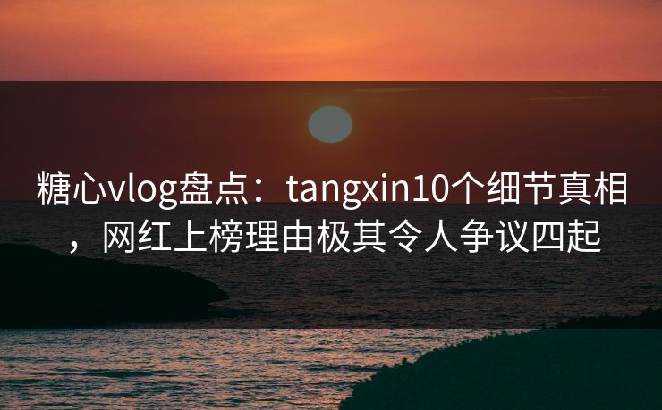 糖心vlog盘点：tangxin10个细节真相，网红上榜理由极其令人争议四起