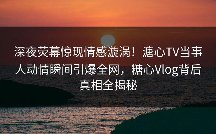深夜荧幕惊现情感漩涡！溏心TV当事人动情瞬间引爆全网，糖心Vlog背后真相全揭秘