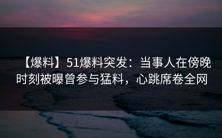 【爆料】51爆料突发：当事人在傍晚时刻被曝曾参与猛料，心跳席卷全网