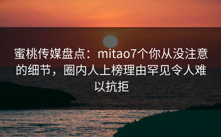 蜜桃传媒盘点：mitao7个你从没注意的细节，圈内人上榜理由罕见令人难以抗拒