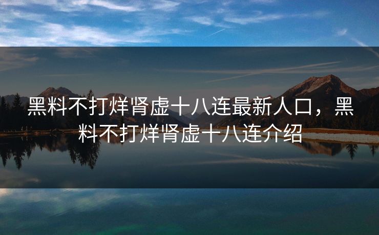 黑料不打烊肾虚十八连最新人口,黑料不打烊肾虚十八连介绍 黑料不打烊肾虚十八连最新人口,黑料不打烊肾虚十八连介绍