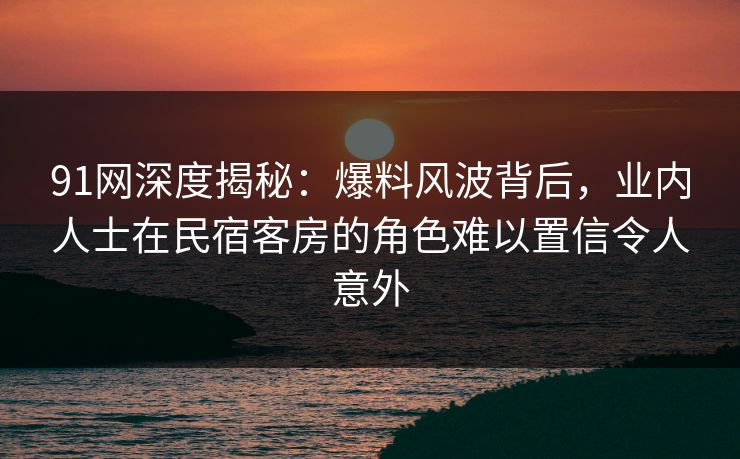91网深度揭秘：爆料风波背后，业内人士在民宿客房的角色难以置信令人意外