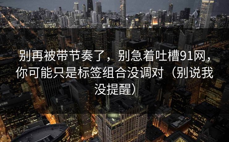 别再被带节奏了,别急着吐槽91网,你可能只是标签组合没调对(别说我没提醒)