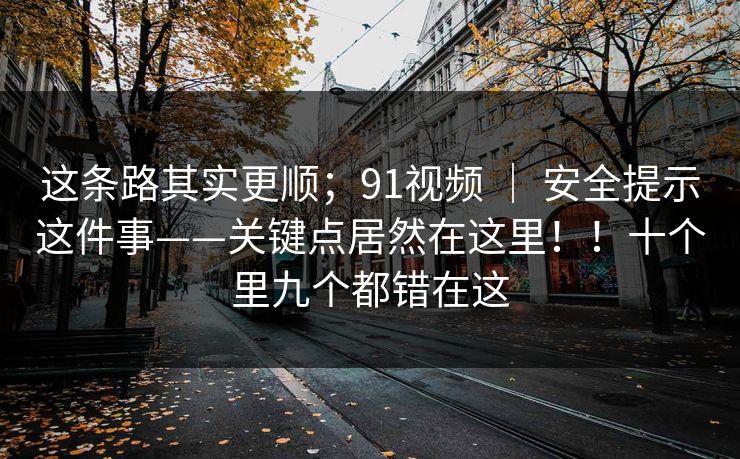 这条路其实更顺;91视频 | 安全提示这件事——关键点居然在这里!!十个里九个都错在这