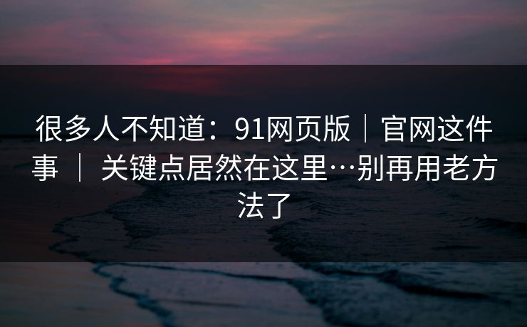 很多人不知道：91网页版｜官网这件事 ｜ 关键点居然在这里…别再用老方法了