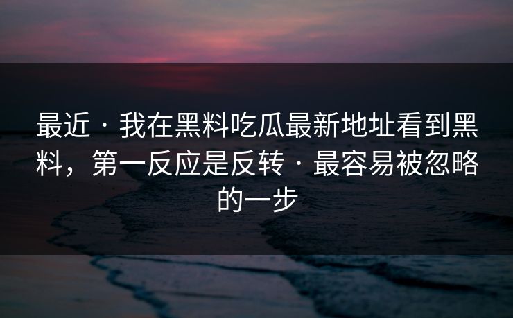 最近 · 我在黑料吃瓜最新地址看到黑料，第一反应是反转 · 最容易被忽略的一步