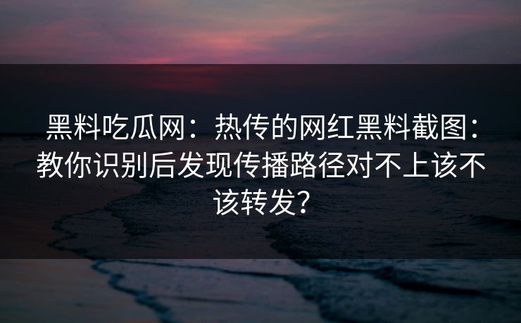 黑料吃瓜网：热传的网红黑料截图：教你识别后发现传播路径对不上该不该转发？