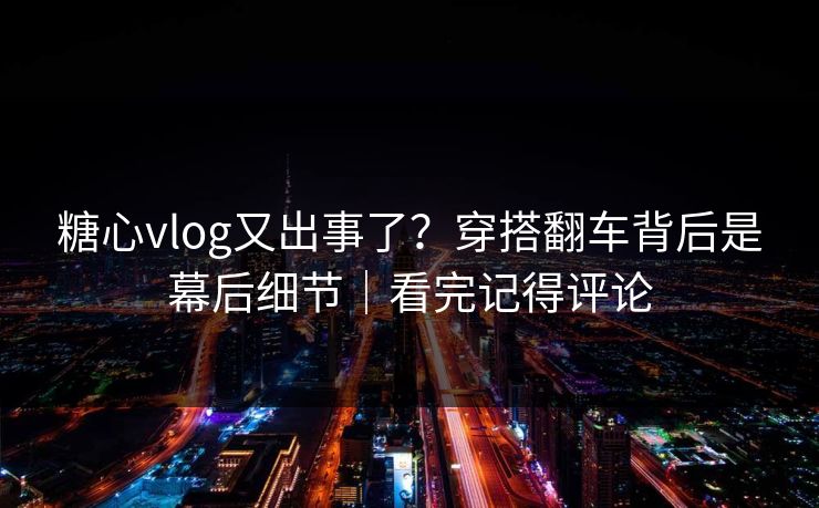 糖心vlog又出事了？穿搭翻车背后是幕后细节｜看完记得评论