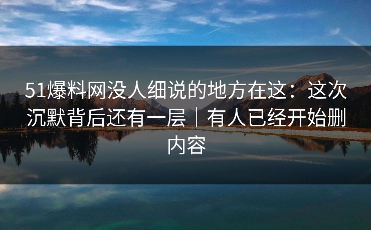 51爆料网没人细说的地方在这：这次沉默背后还有一层｜有人已经开始删内容